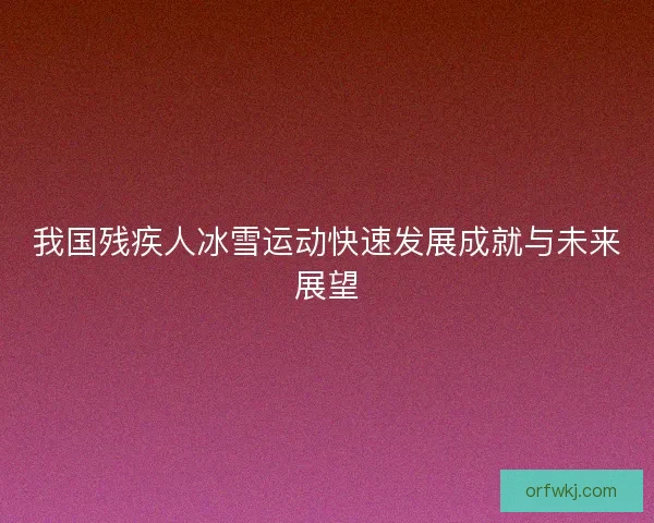 我国残疾人冰雪运动快速发展成就与未来展望